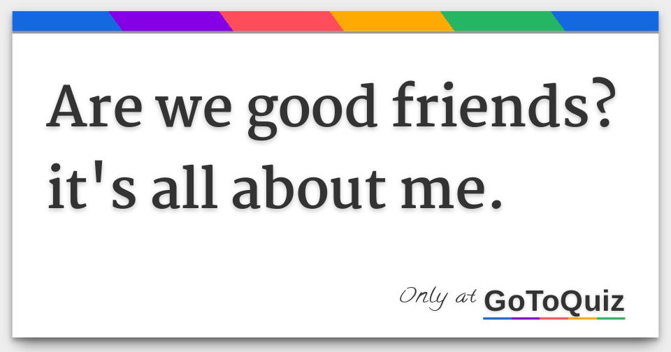 are we good friends? it's all about me.