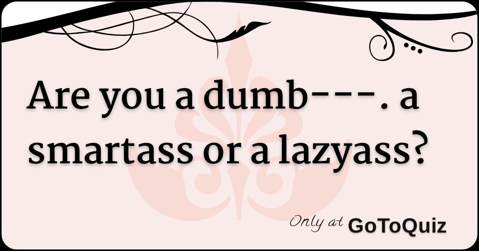 Are you a dumb. a smartass or a lazyass?