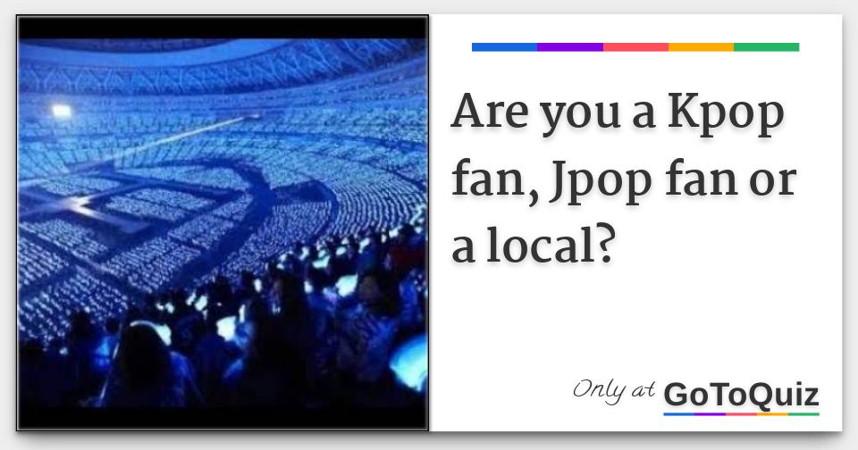 Are you a Kpop fan, Jpop fan or a local?