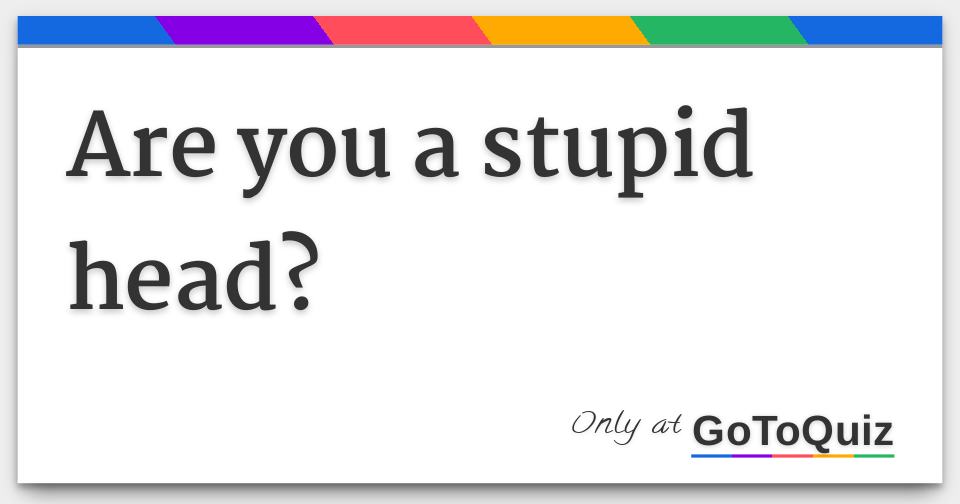are you a stupid head?