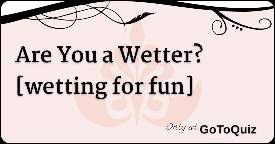 Are You a Wetter? [wetting for fun]