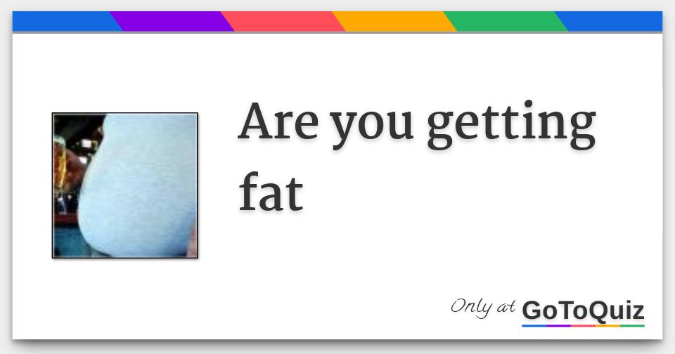 are you getting fat