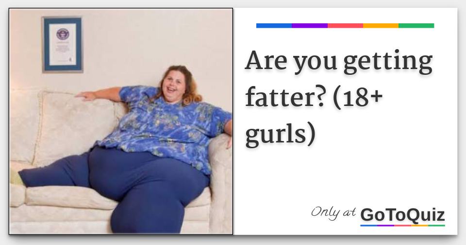 Are you getting fatter? (18+ gurls)