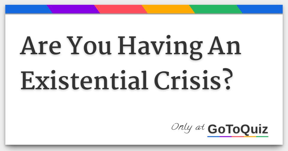 Are You Having An Existential Crisis?