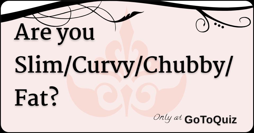 Are you Slim/Curvy/Chubby/Fat?