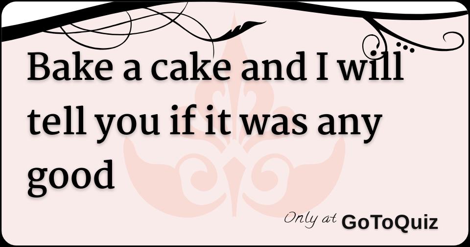 Bake a cake and I will tell you if it was any good