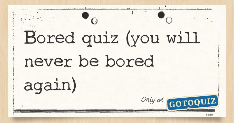 Bored Quiz You Will Never Be Bored Again Bored Quiz You Will Never Be Bored Again