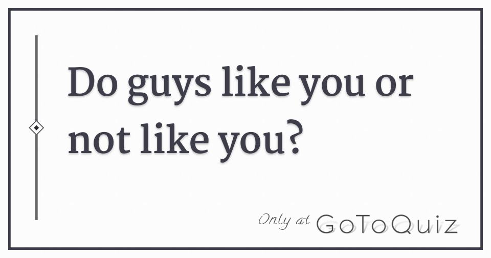Do guys like you or not like you?