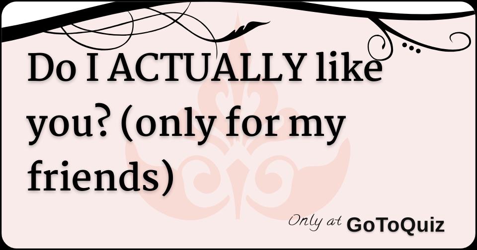 Do I ACTUALLY like you? (only for my friends)