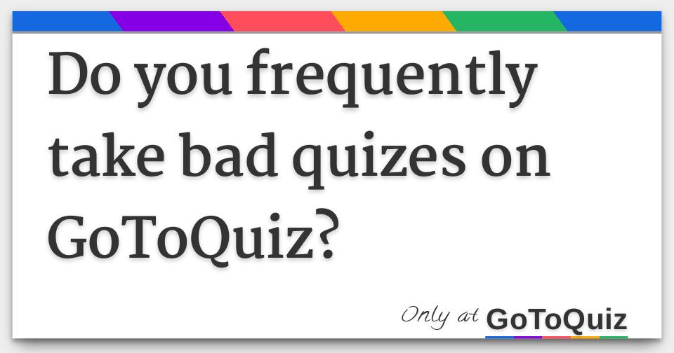 Do you frequently take bad quizes on GoToQuiz?