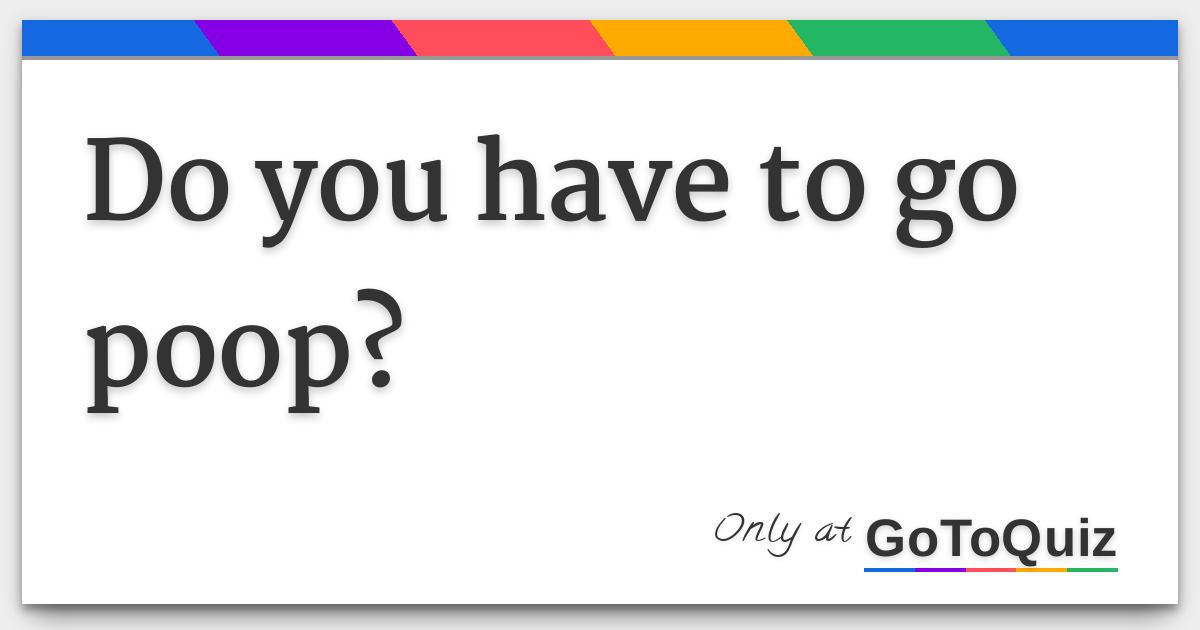 Do you have to go poop?