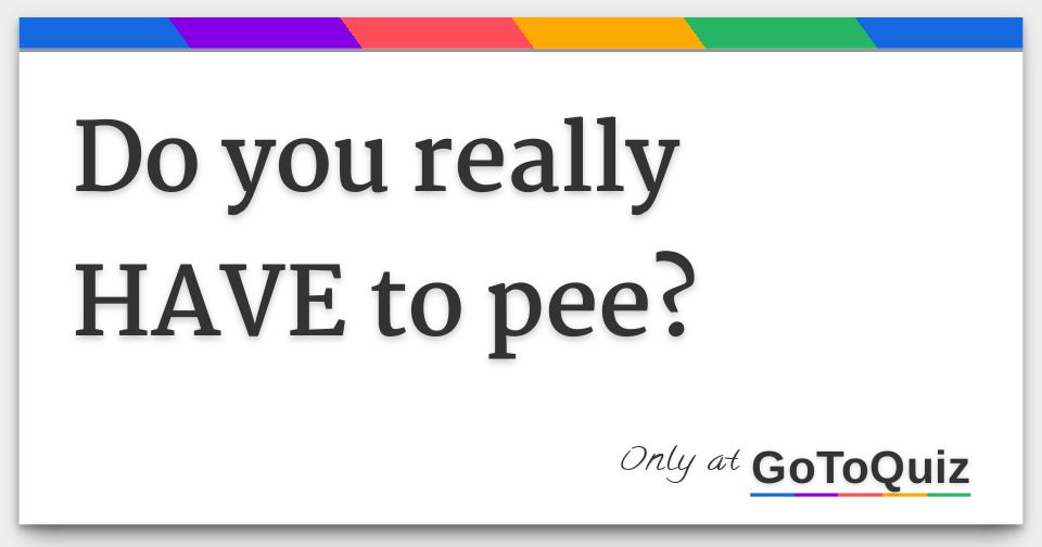 do you really HAVE to pee?