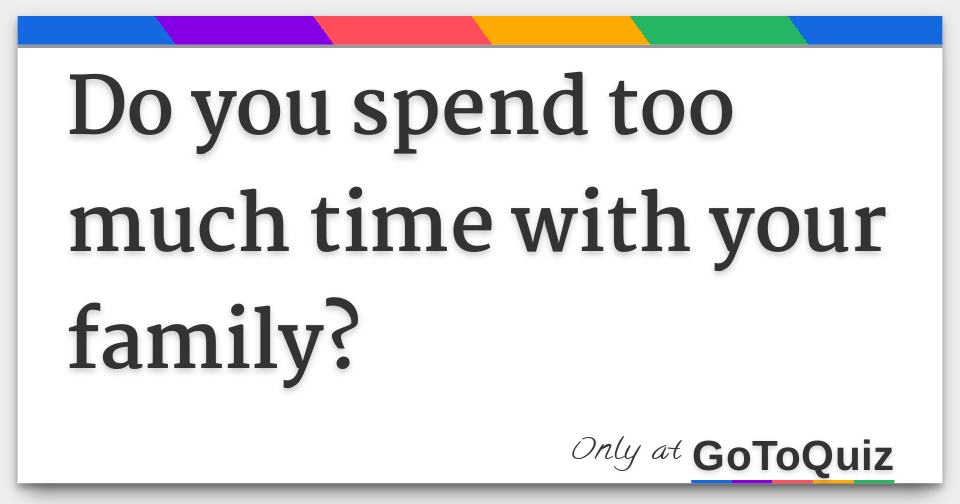 Do You Spend Too Much Time With Your Family 