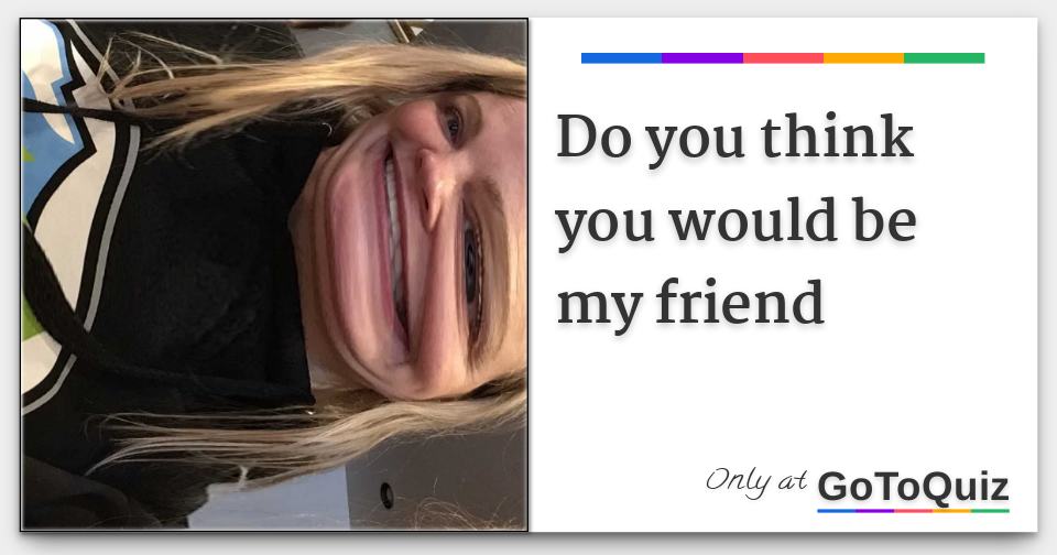 Do you think you would be my friend
