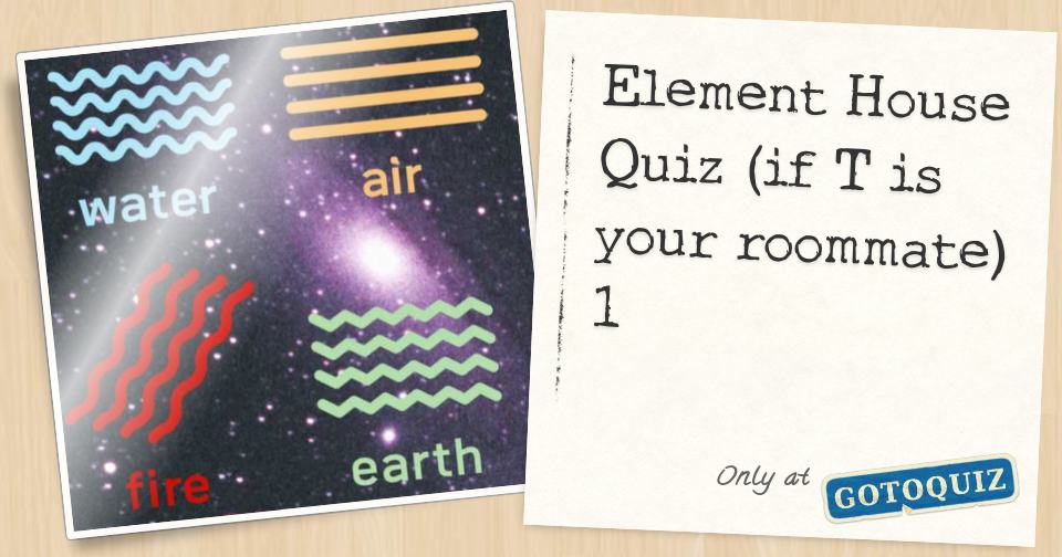 Element House Quiz (if T is your roommate) 1