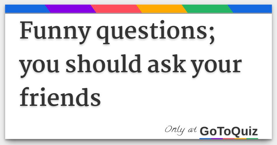 Funny questions; you should ask your friends