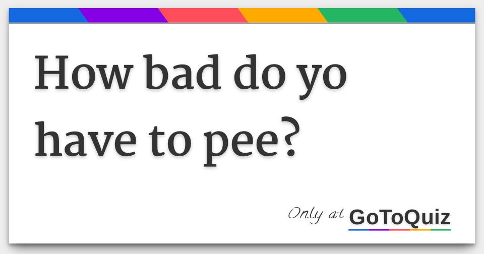 How bad do yo have to pee?