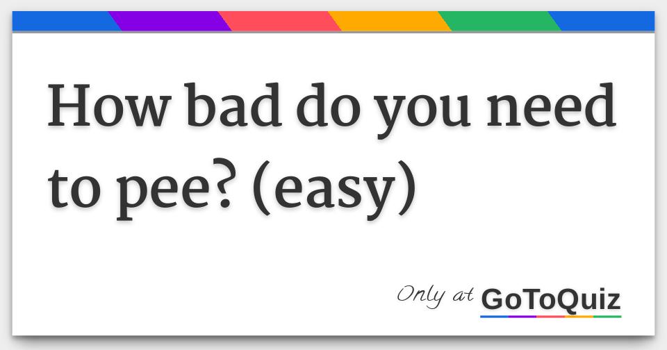how bad do you need to pee? (easy)
