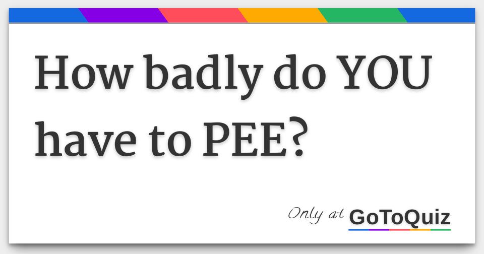 How badly do YOU have to PEE?