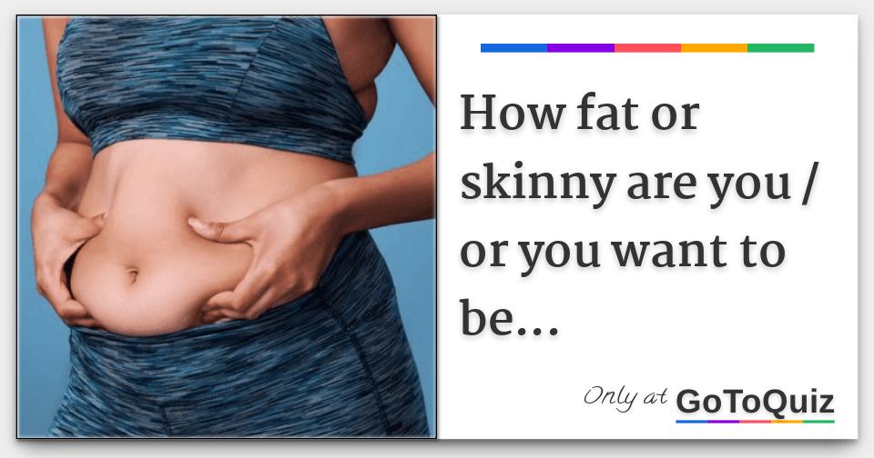 How fat or skinny are you / or you want to be...
