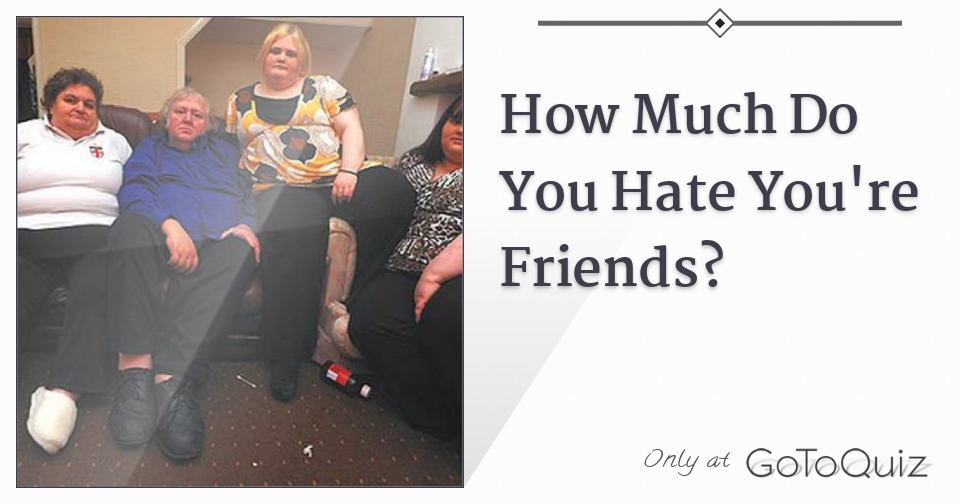 How Much Do You Hate You re Friends 