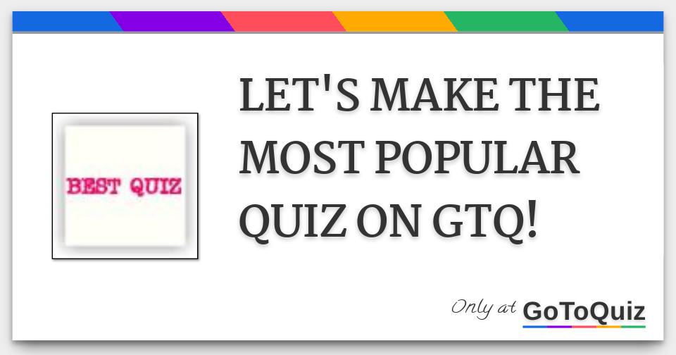 LET'S MAKE THE MOST POPULAR QUIZ ON GTQ!