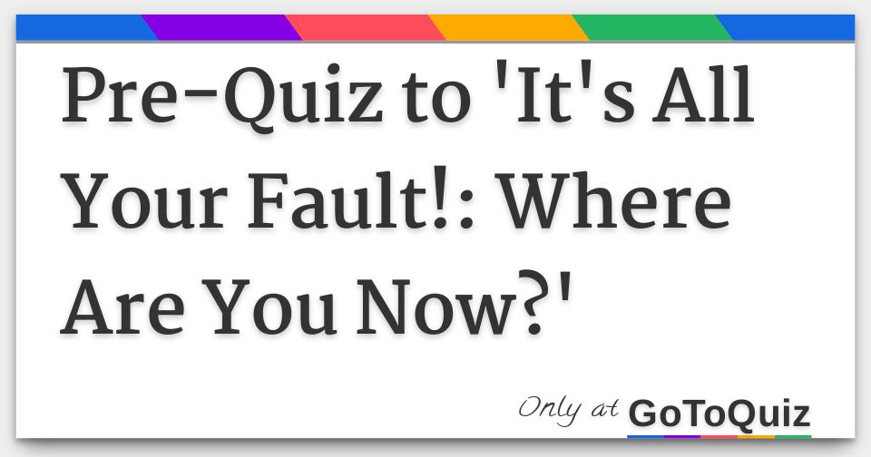 PreQuiz to 'It's All Your Fault! Where Are You Now?'