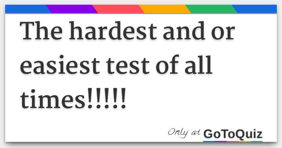 The hardest and or easiest test of all times 