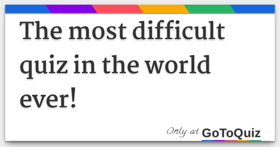 The most difficult quiz in the world ever!