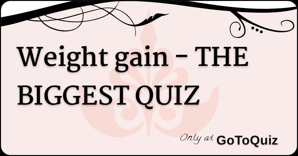 Weight gain THE BIGGEST QUIZ