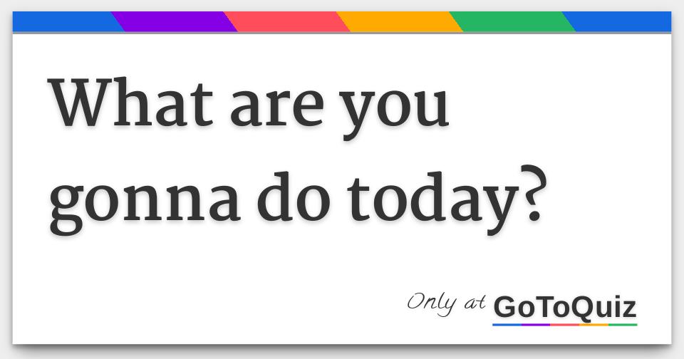 Results What Are You Gonna Do Today 