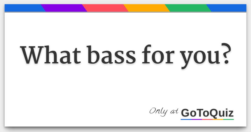 What bass for you?