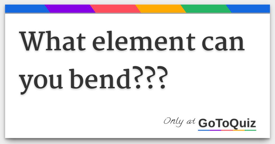 What element can you bend???