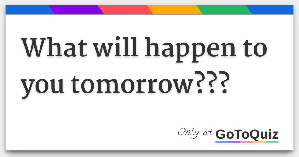 What will happen to you tomorrow???