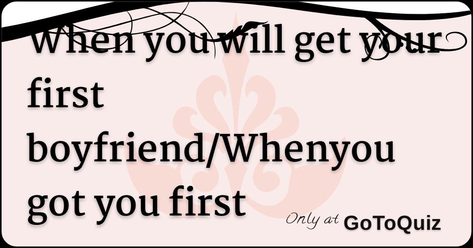When you will get your first boyfriend/Whenyou got you first