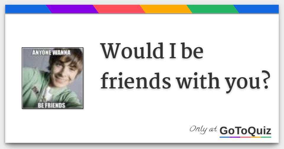 Would I be friends with you?