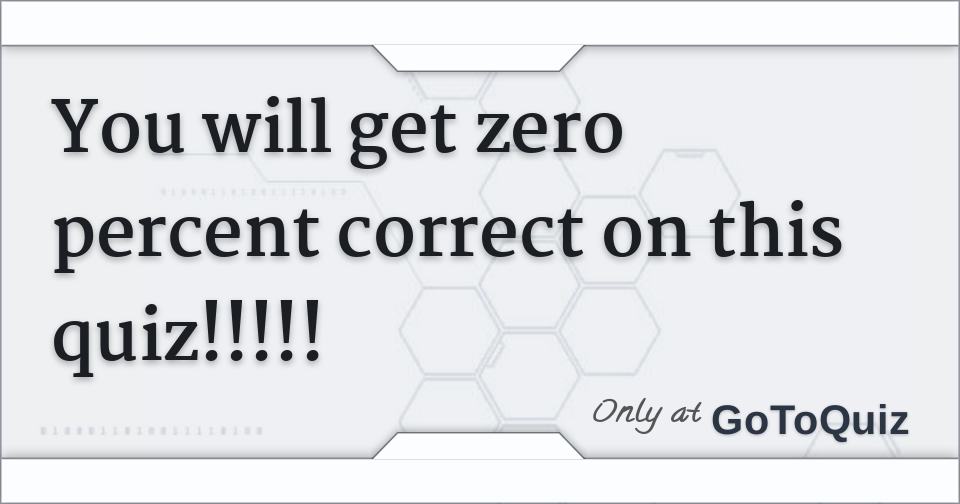 You will get zero percent correct on this quiz!!!!!