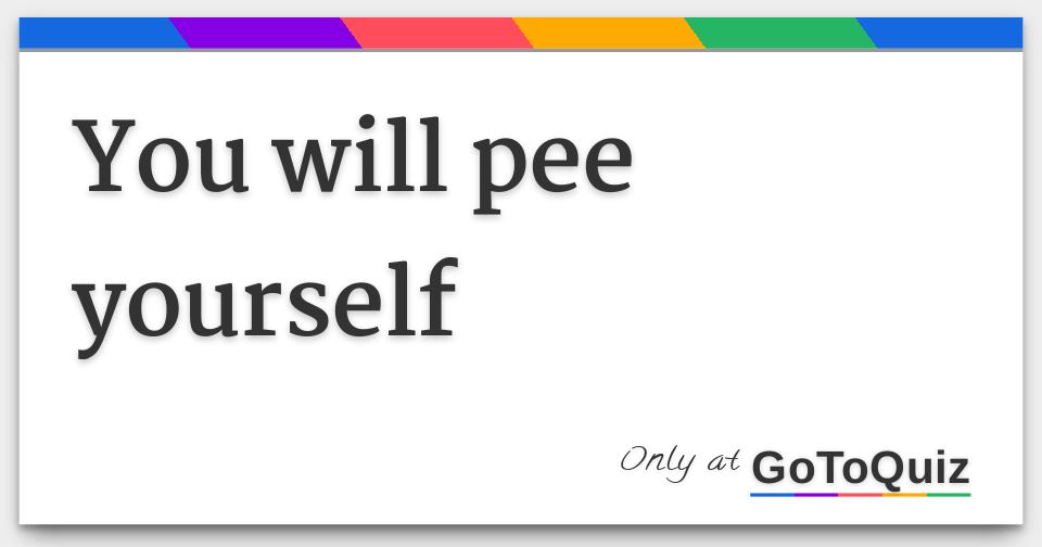 You will pee yourself